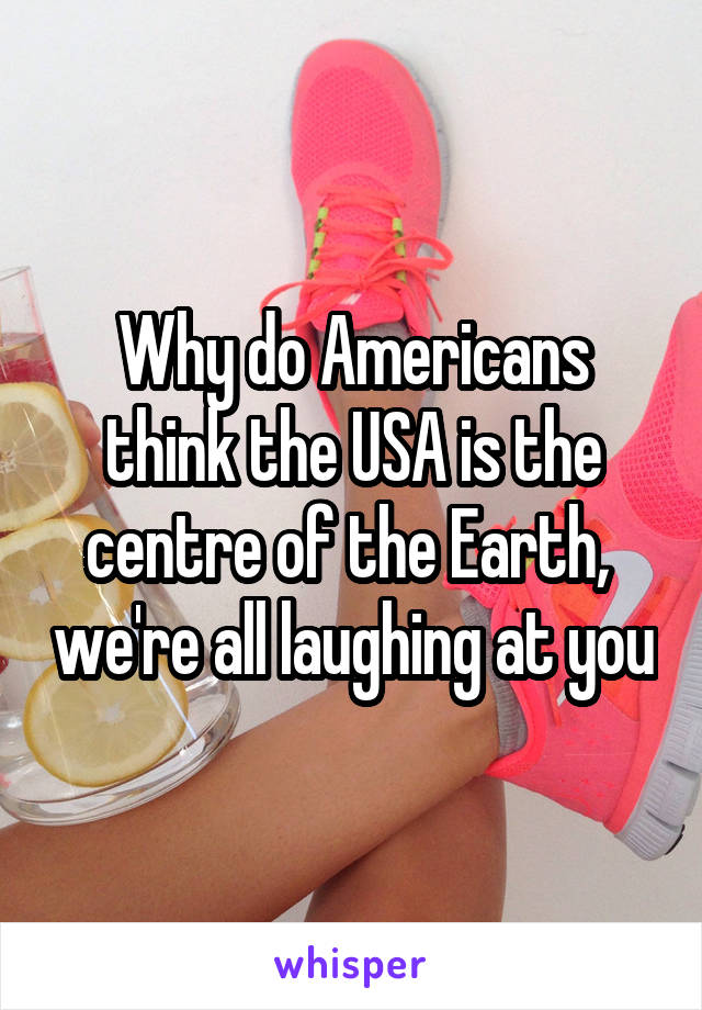 Why do Americans think the USA is the centre of the Earth,  we're all laughing at you