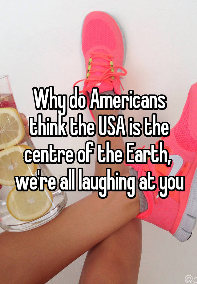 Why do Americans think the USA is the centre of the Earth,  we're all laughing at you