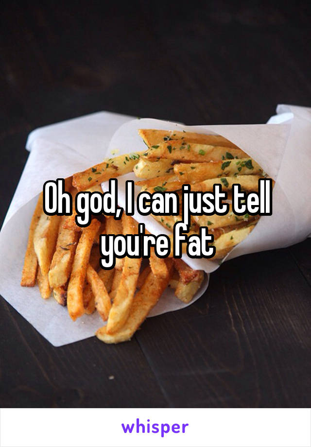 Oh god, I can just tell you're fat