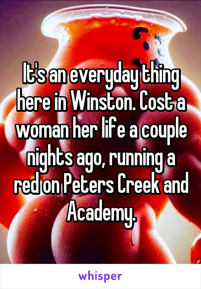 It's an everyday thing here in Winston. Cost a woman her life a couple nights ago, running a red on Peters Creek and Academy.