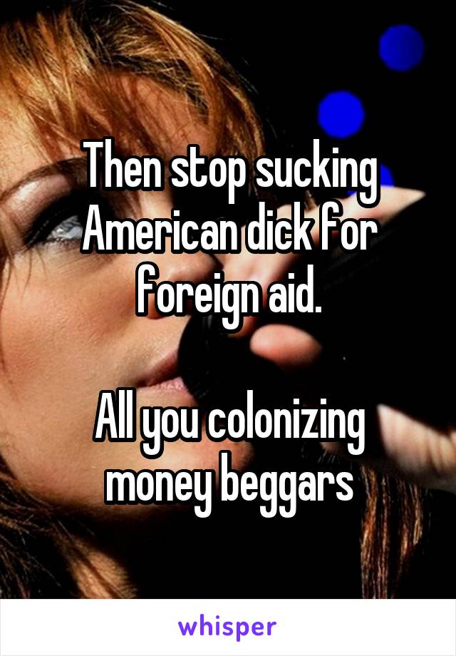 Then stop sucking American dick for foreign aid.
 
All you colonizing money beggars