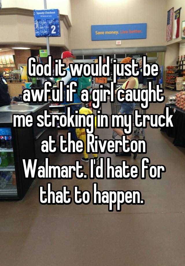 God it would just be awful if a girl caught me stroking in my truck at the Riverton Walmart. I'd hate for that to happen. 