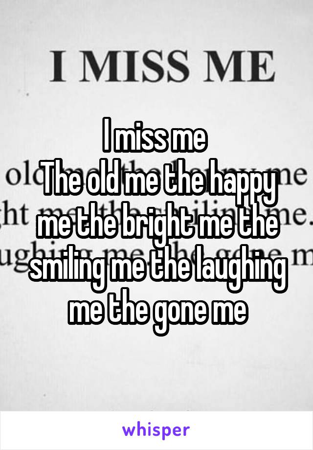 I miss me 
The old me the happy me the bright me the smiling me the laughing me the gone me