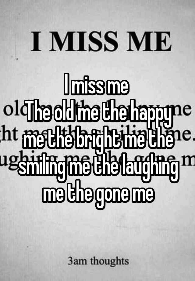 I miss me 
The old me the happy me the bright me the smiling me the laughing me the gone me