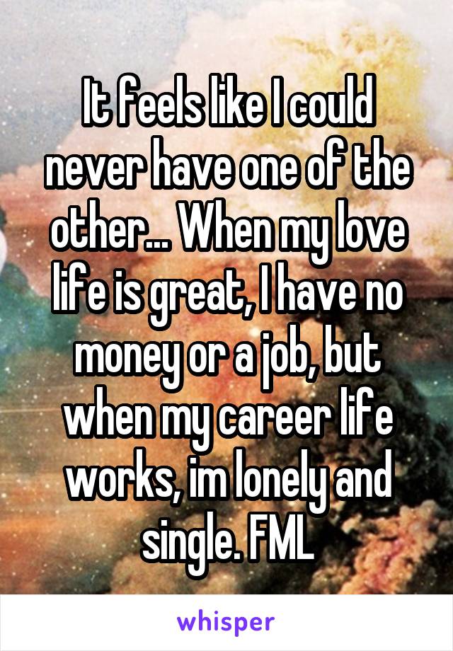 It feels like I could never have one of the other... When my love life is great, I have no money or a job, but when my career life works, im lonely and single. FML