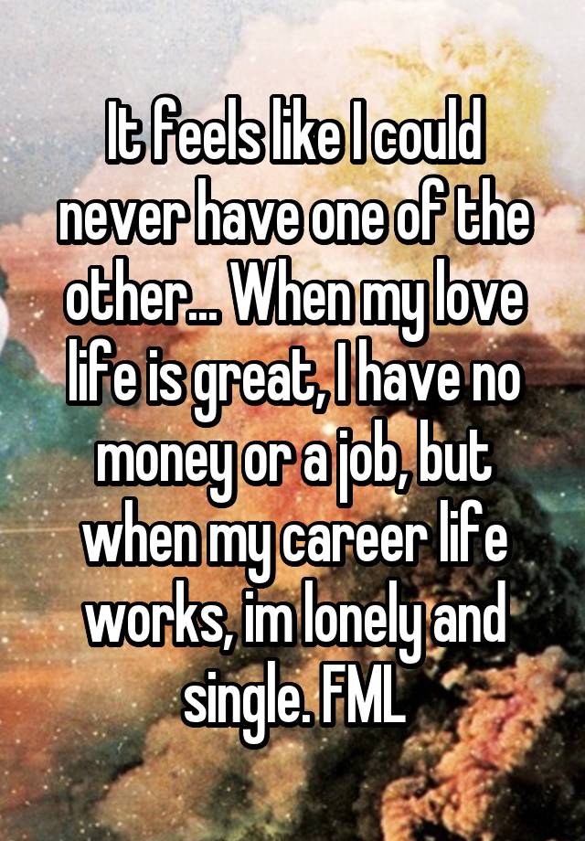 It feels like I could never have one of the other... When my love life is great, I have no money or a job, but when my career life works, im lonely and single. FML