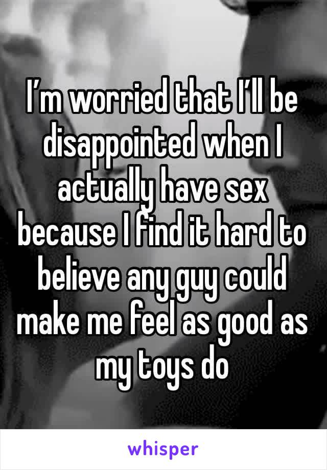 I’m worried that I’ll be disappointed when I actually have sex because I find it hard to believe any guy could make me feel as good as my toys do