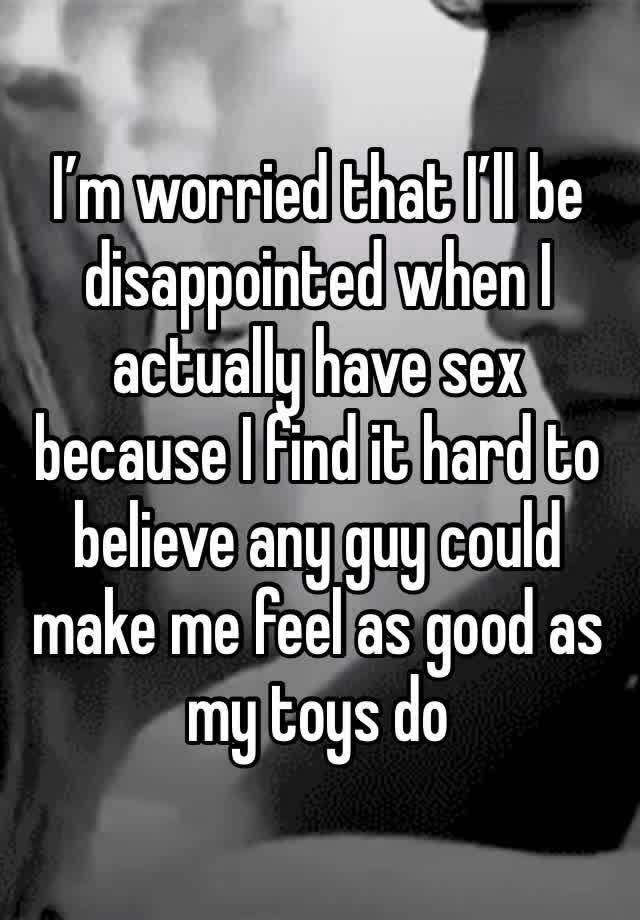 I’m worried that I’ll be disappointed when I actually have sex because I find it hard to believe any guy could make me feel as good as my toys do