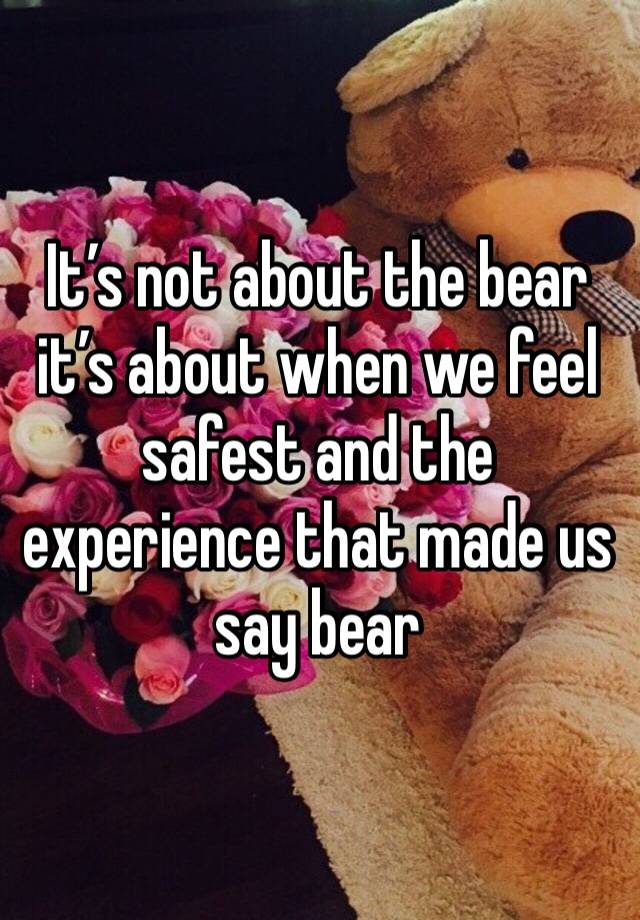 It’s not about the bear it’s about when we feel safest and the experience that made us say bear