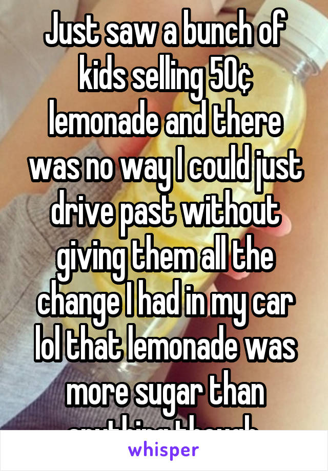 Just saw a bunch of kids selling 50¢ lemonade and there was no way I could just drive past without giving them all the change I had in my car lol that lemonade was more sugar than anything though 