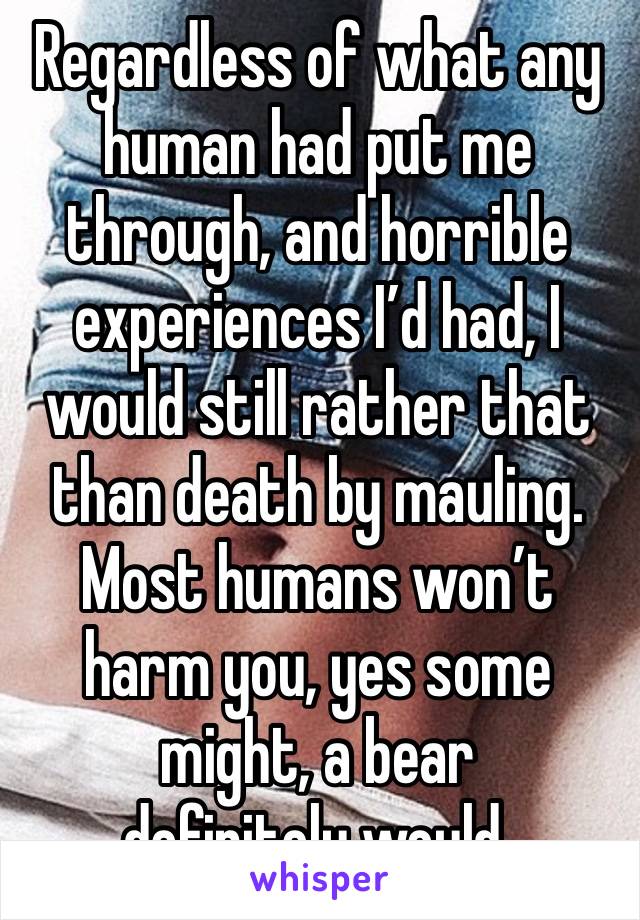 Regardless of what any human had put me through, and horrible experiences I’d had, I would still rather that than death by mauling. Most humans won’t harm you, yes some might, a bear
definitely would.