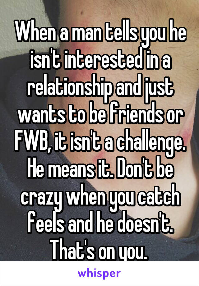 When a man tells you he isn't interested in a relationship and just wants to be friends or FWB, it isn't a challenge. He means it. Don't be crazy when you catch feels and he doesn't. That's on you. 