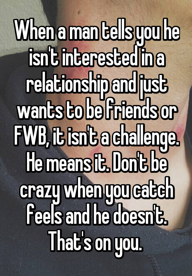 When a man tells you he isn't interested in a relationship and just wants to be friends or FWB, it isn't a challenge. He means it. Don't be crazy when you catch feels and he doesn't. That's on you. 