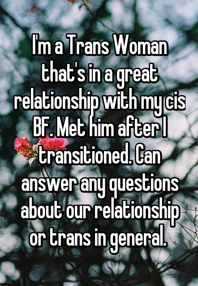 I'm a Trans Woman that's in a great relationship with my cis BF. Met him after I transitioned. Can answer any questions about our relationship or trans in general. 