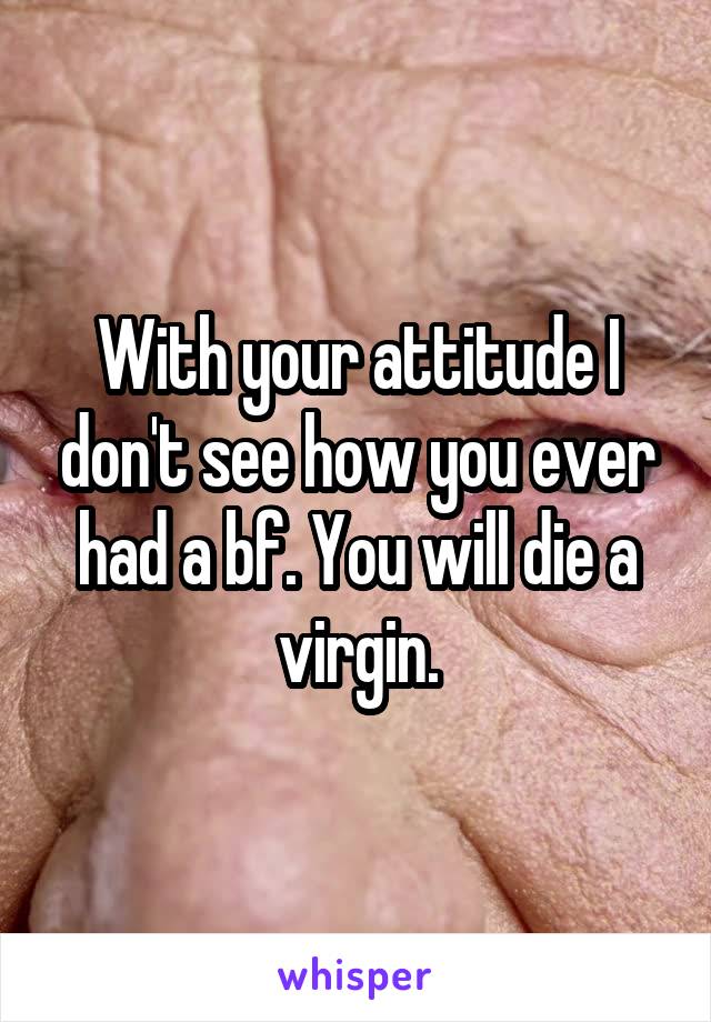 With your attitude I don't see how you ever had a bf. You will die a virgin.