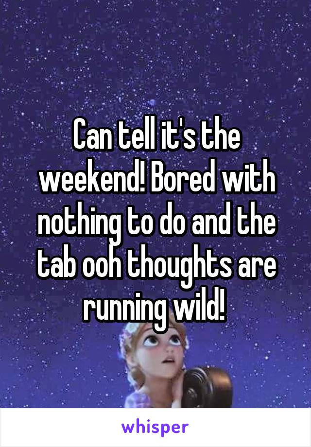 Can tell it's the weekend! Bored with nothing to do and the tab ooh thoughts are running wild! 