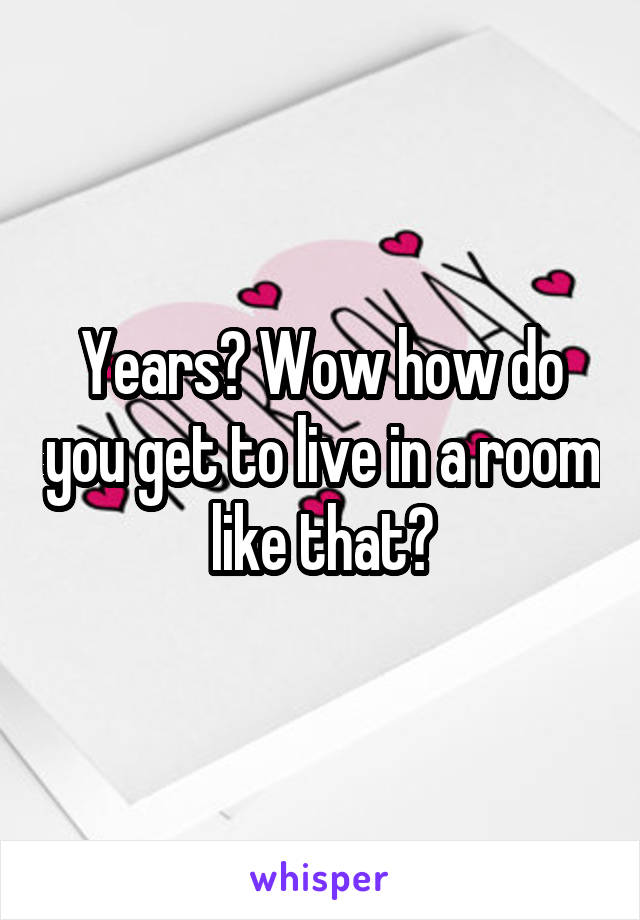 Years? Wow how do you get to live in a room like that?