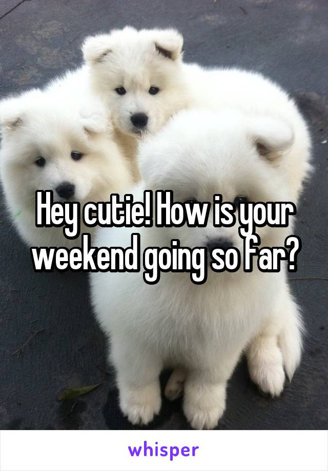 Hey cutie! How is your weekend going so far?