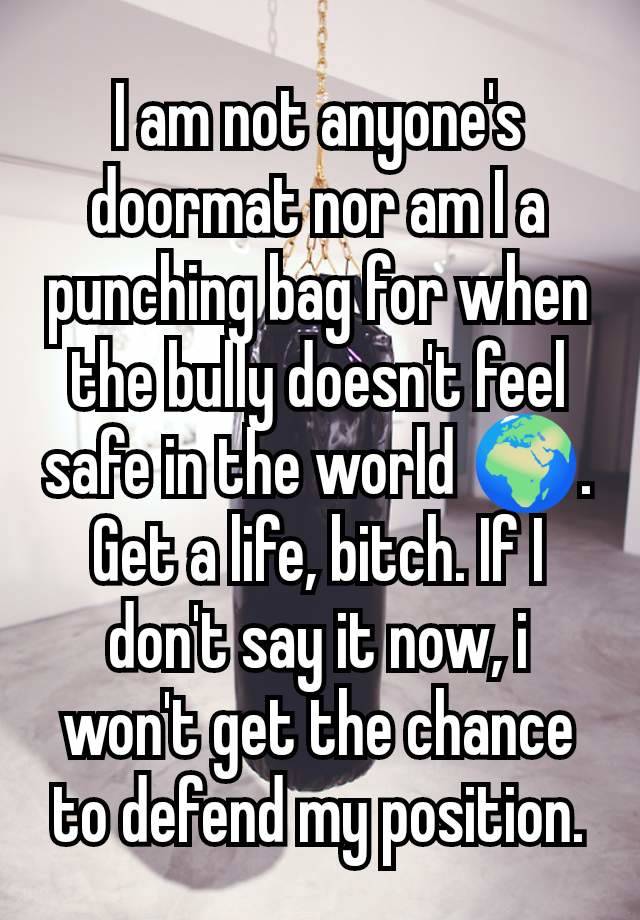 I am not anyone's doormat nor am I a punching bag for when the bully doesn't feel safe in the world 🌍.
Get a life, bitch. If I don't say it now, i won't get the chance to defend my position.