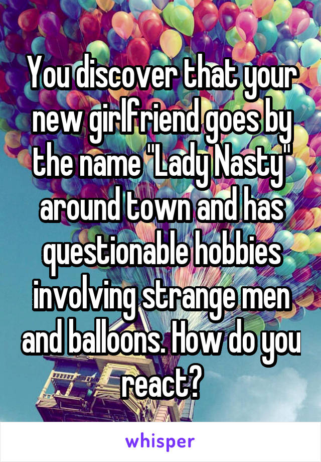 You discover that your new girlfriend goes by the name "Lady Nasty" around town and has questionable hobbies involving strange men and balloons. How do you react?