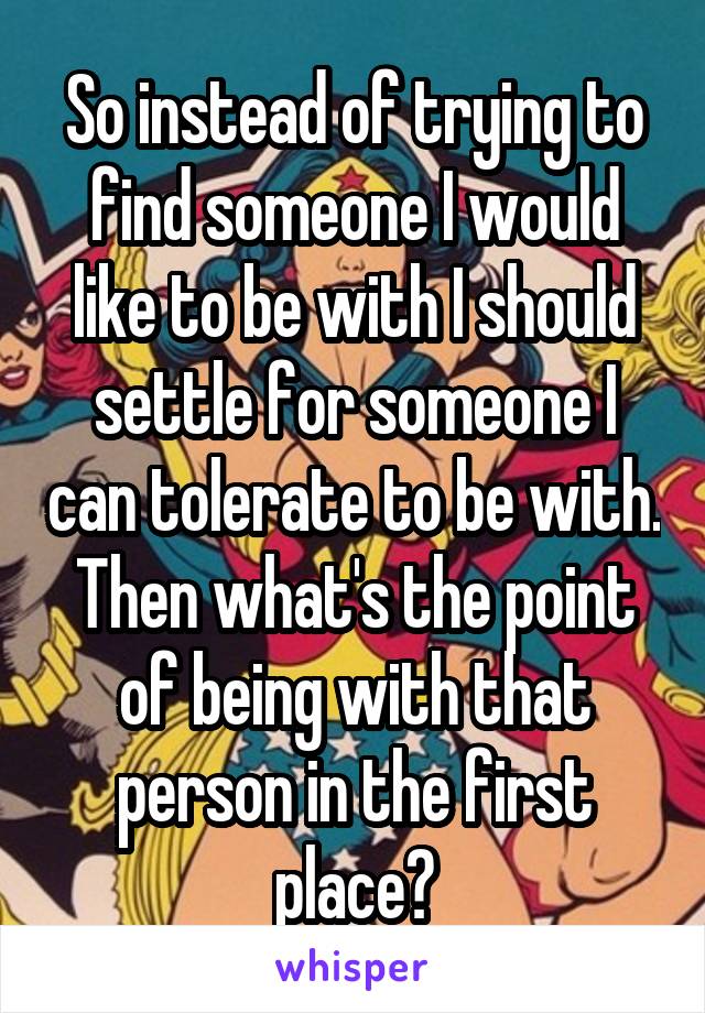 So instead of trying to find someone I would like to be with I should settle for someone I can tolerate to be with. Then what's the point of being with that person in the first place?