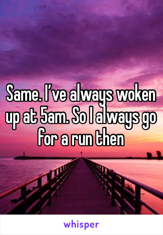 Same. I’ve always woken up at 5am. So I always go for a run then