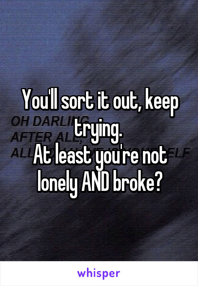 You'll sort it out, keep trying. 
At least you're not lonely AND broke?