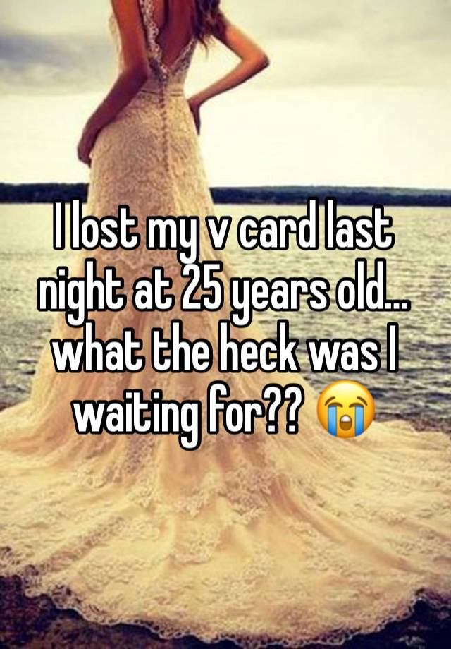 I lost my v card last night at 25 years old… what the heck was I waiting for?? 😭