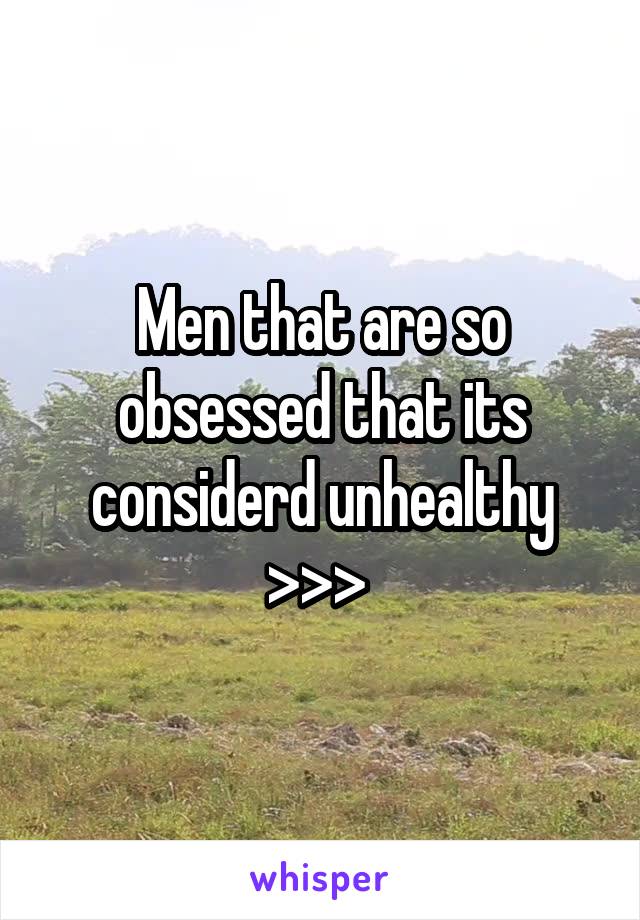 Men that are so obsessed that its considerd unhealthy >>> 