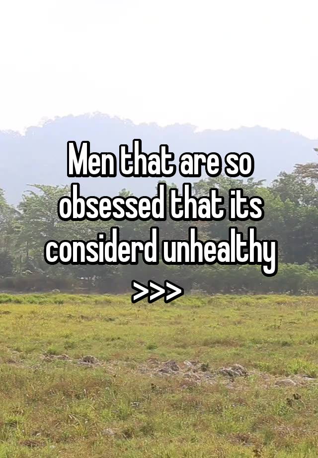 Men that are so obsessed that its considerd unhealthy >>> 