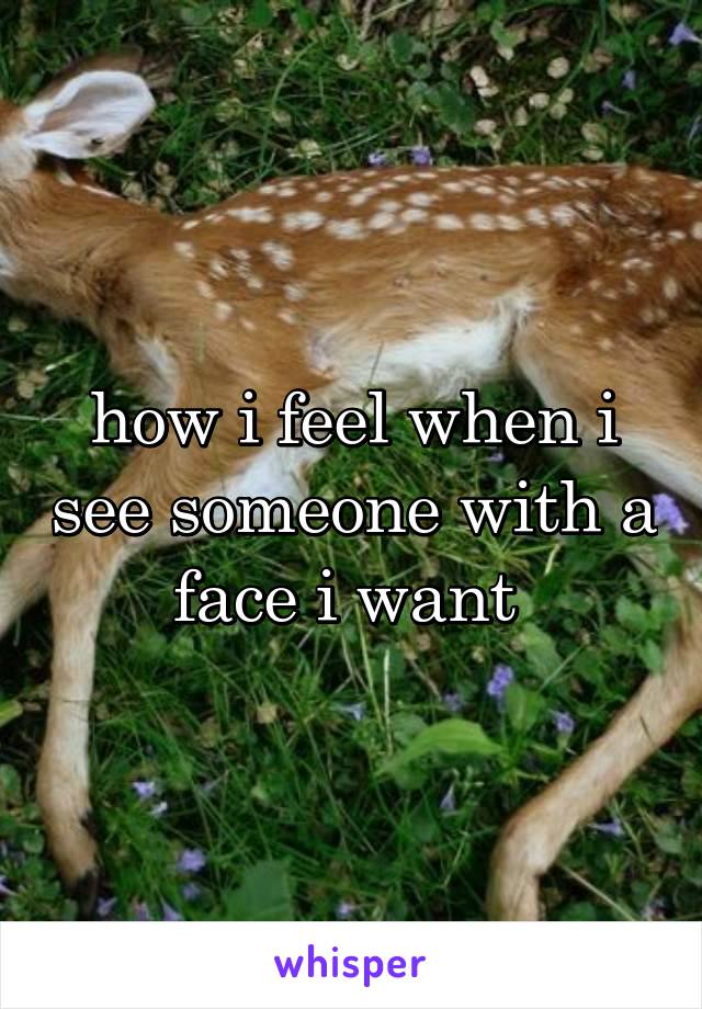 how i feel when i see someone with a face i want 