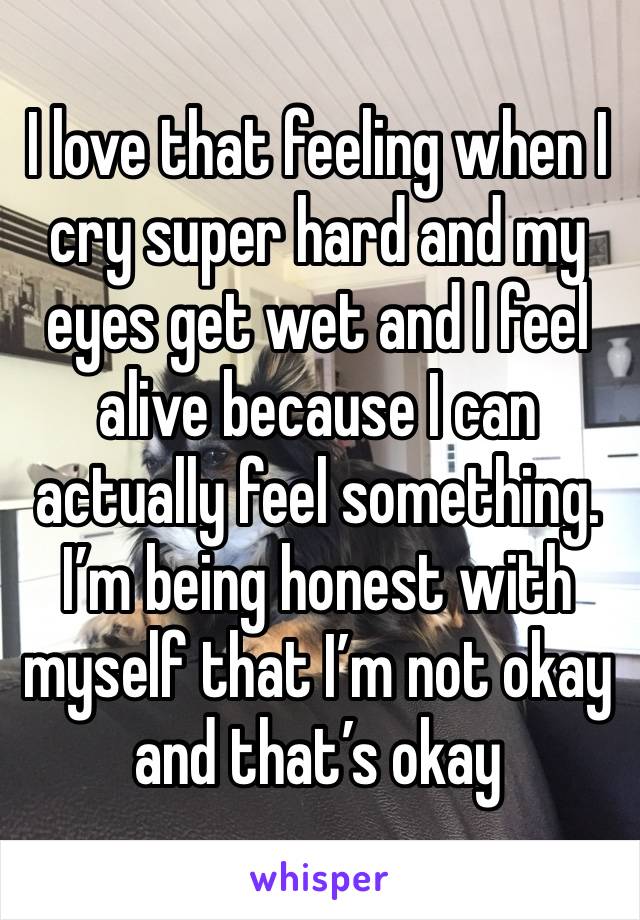 I love that feeling when I cry super hard and my eyes get wet and I feel alive because I can actually feel something. I’m being honest with myself that I’m not okay and that’s okay