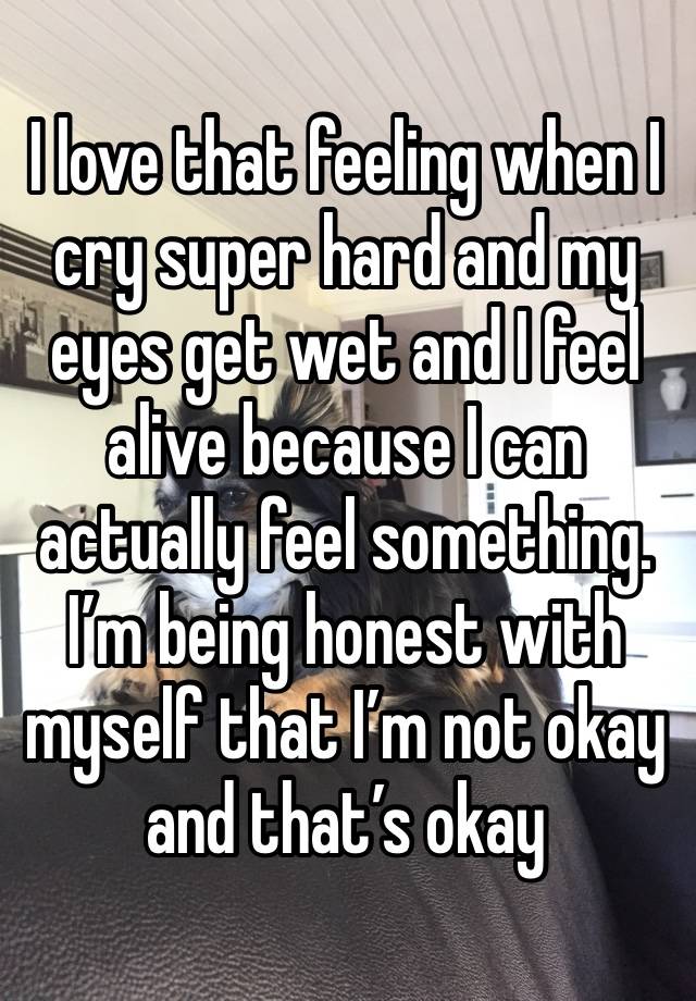 I love that feeling when I cry super hard and my eyes get wet and I feel alive because I can actually feel something. I’m being honest with myself that I’m not okay and that’s okay