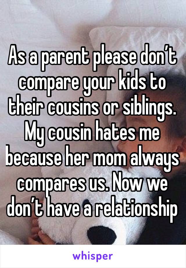 As a parent please don’t compare your kids to their cousins or siblings. My cousin hates me because her mom always compares us. Now we don’t have a relationship