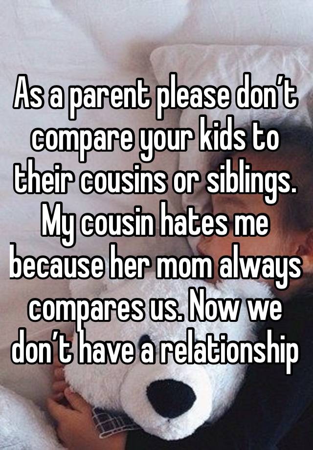 As a parent please don’t compare your kids to their cousins or siblings. My cousin hates me because her mom always compares us. Now we don’t have a relationship
