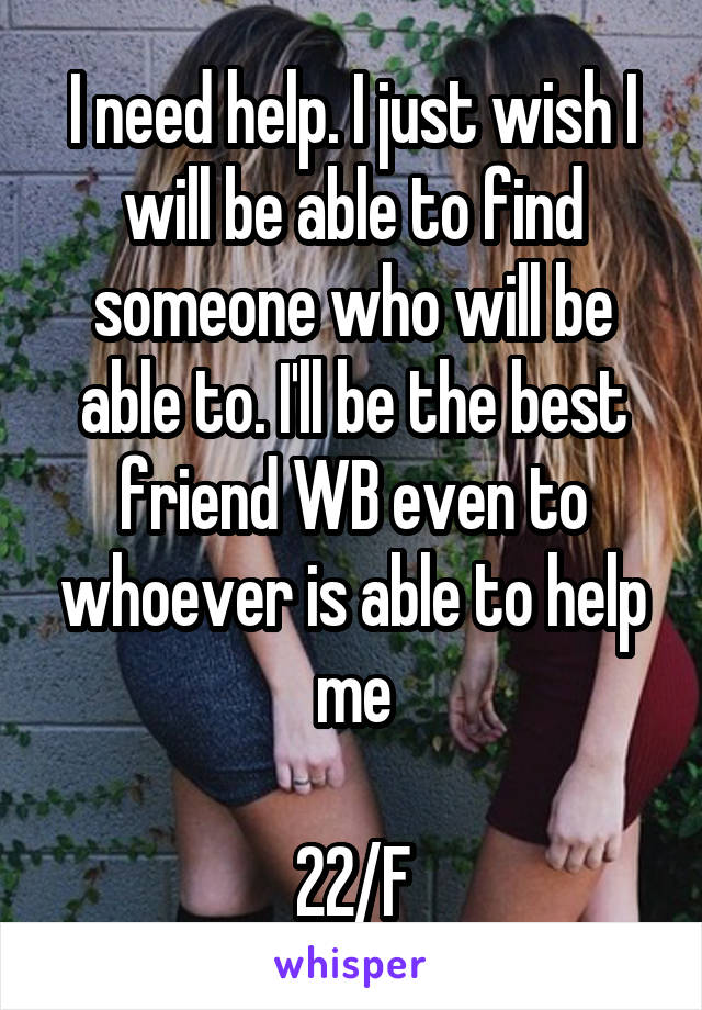 I need help. I just wish I will be able to find someone who will be able to. I'll be the best friend WB even to whoever is able to help me

22/F