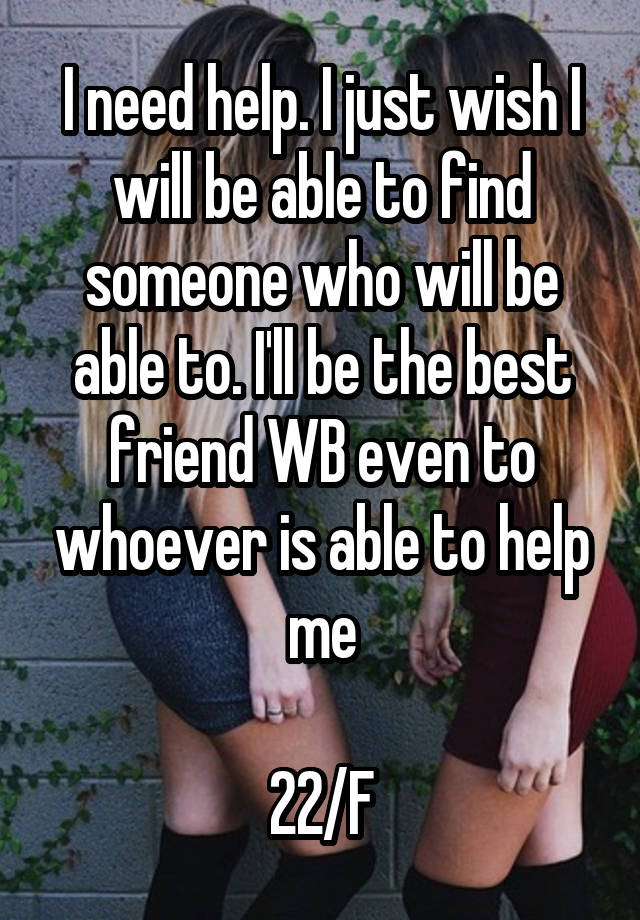 I need help. I just wish I will be able to find someone who will be able to. I'll be the best friend WB even to whoever is able to help me

22/F