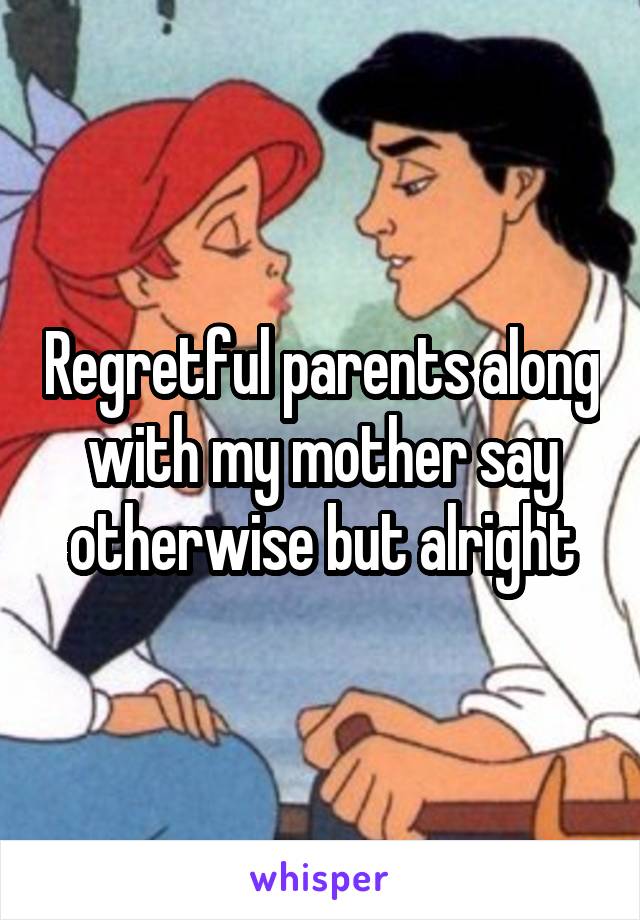 Regretful parents along with my mother say otherwise but alright