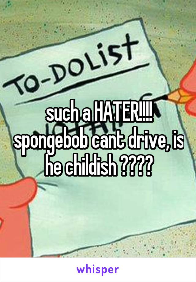 such a HATER!!!! spongebob cant drive, is he childish ????