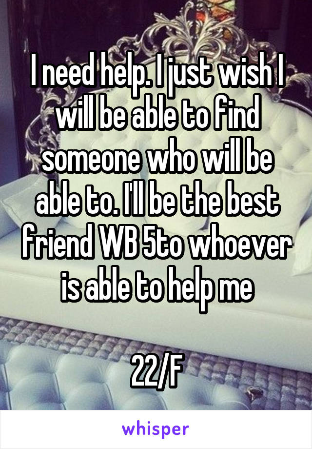 I need help. I just wish I will be able to find someone who will be able to. I'll be the best friend WB 5to whoever is able to help me

22/F