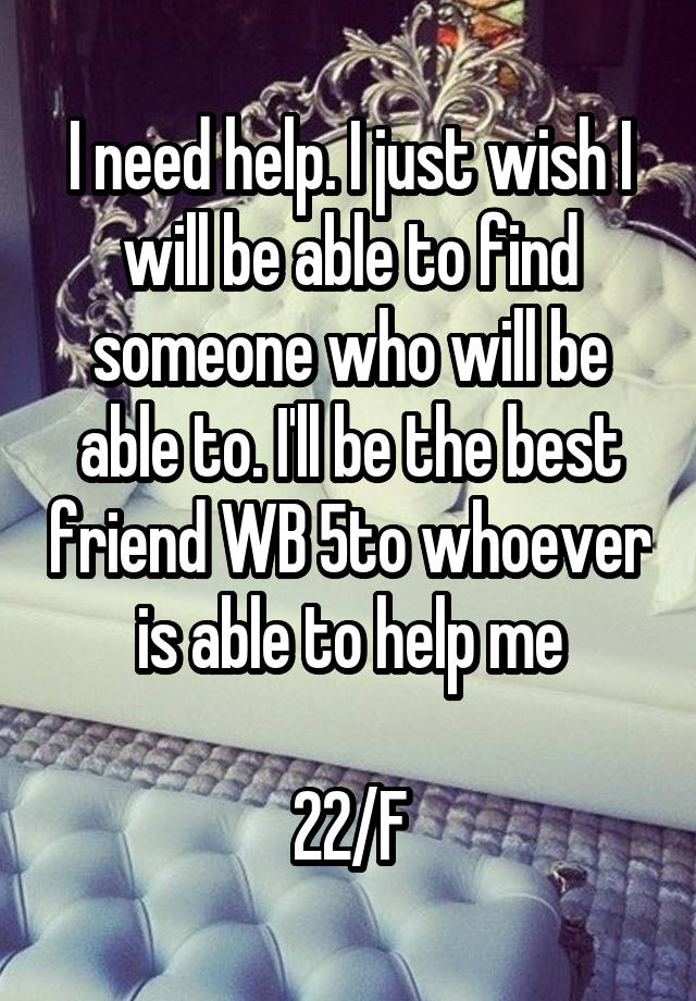 I need help. I just wish I will be able to find someone who will be able to. I'll be the best friend WB 5to whoever is able to help me

22/F