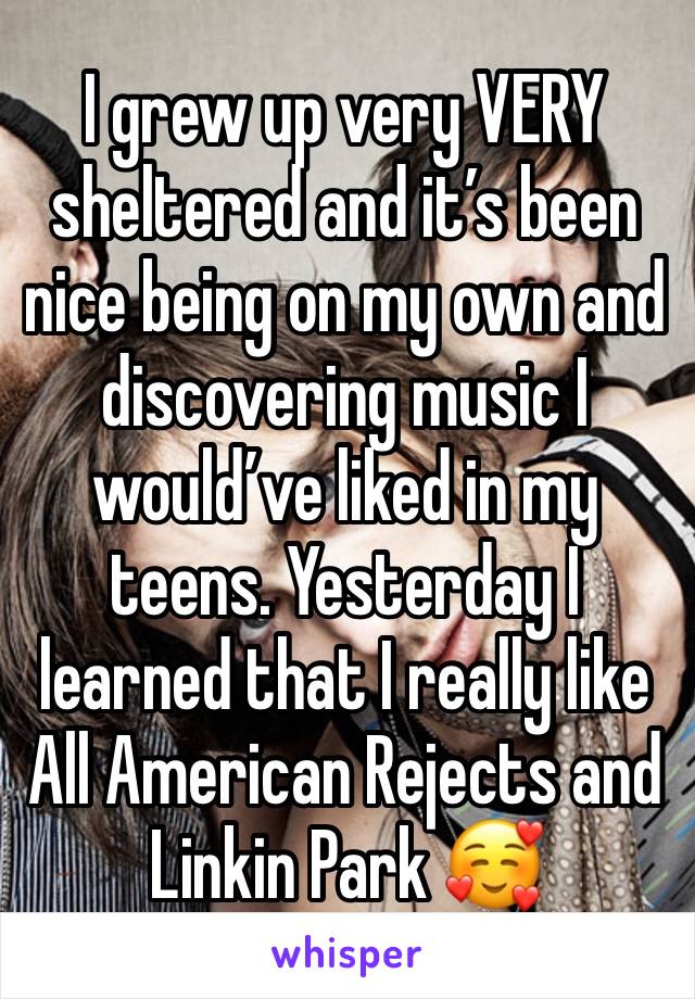 I grew up very VERY sheltered and it’s been nice being on my own and discovering music I would’ve liked in my teens. Yesterday I learned that I really like All American Rejects and Linkin Park 🥰
