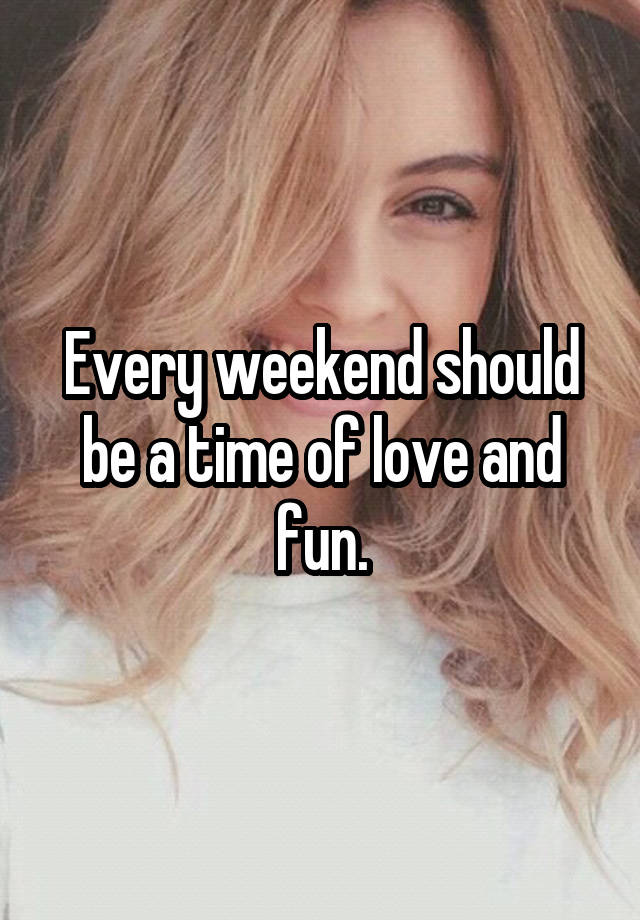 Every weekend should be a time of love and fun.