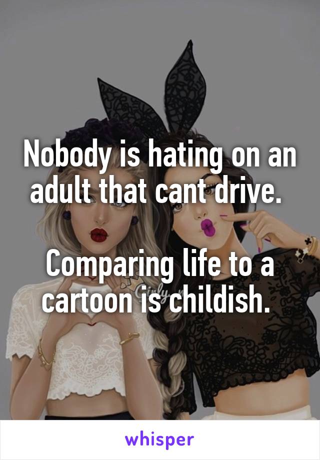 Nobody is hating on an adult that cant drive. 

Comparing life to a cartoon is childish. 