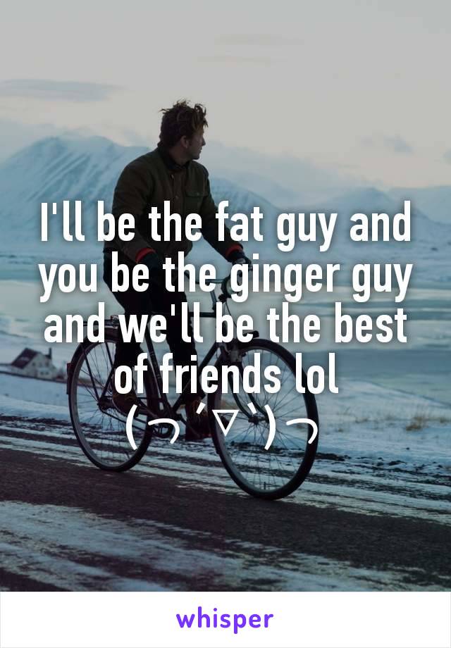 I'll be the fat guy and you be the ginger guy and we'll be the best of friends lol
(っ´▽`)っ