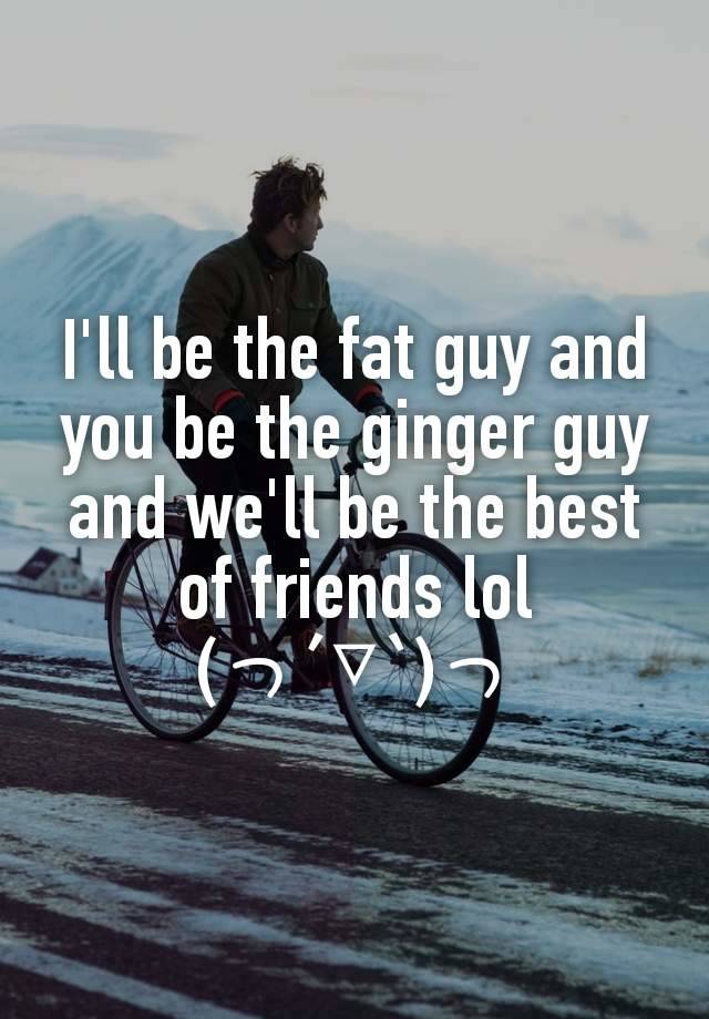 I'll be the fat guy and you be the ginger guy and we'll be the best of friends lol
(っ´▽`)っ