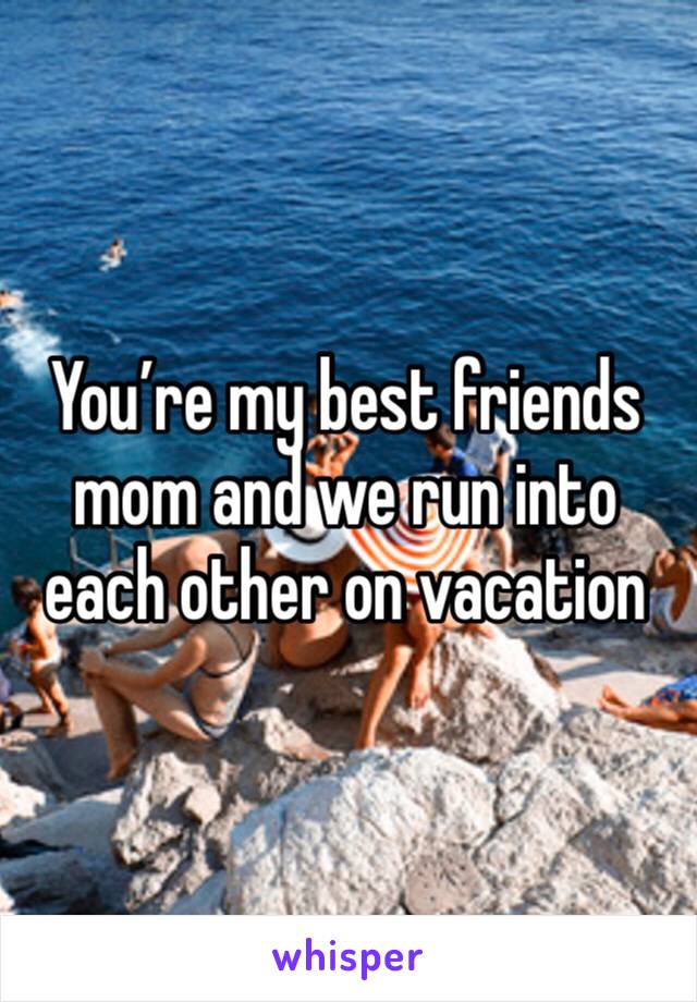 You’re my best friends mom and we run into each other on vacation 