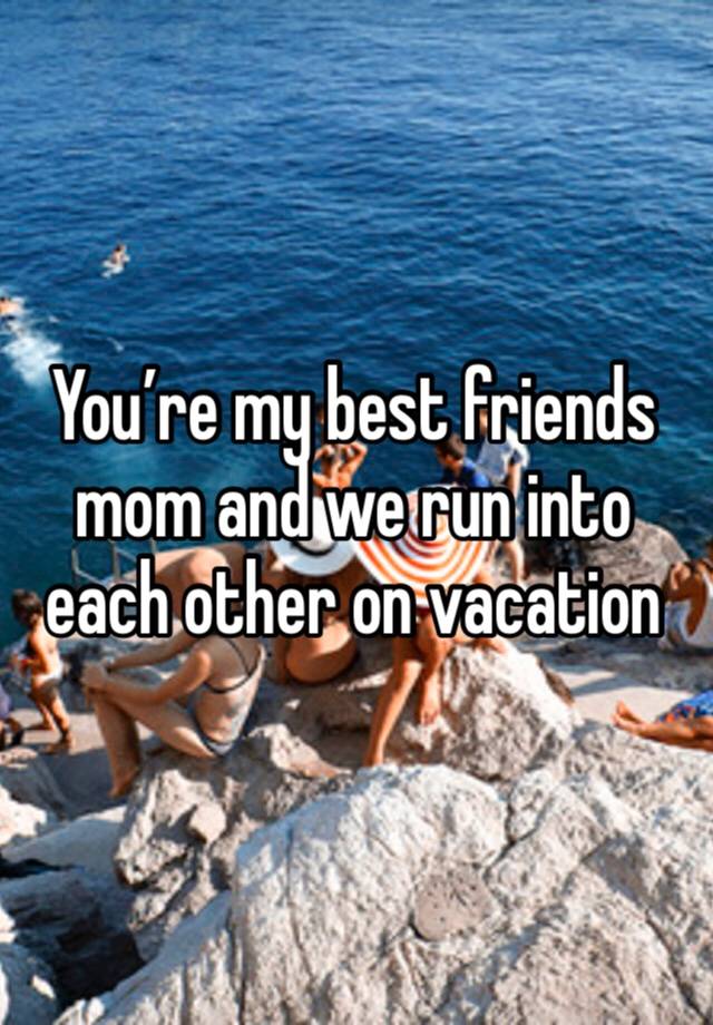 You’re my best friends mom and we run into each other on vacation 