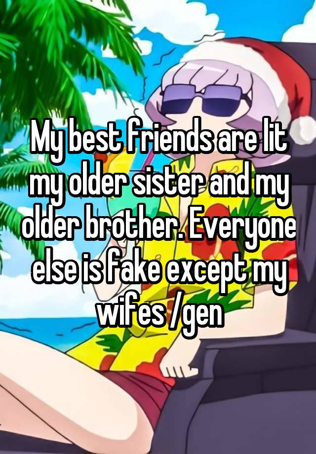 My best friends are lit my older sister and my older brother. Everyone else is fake except my wifes /gen