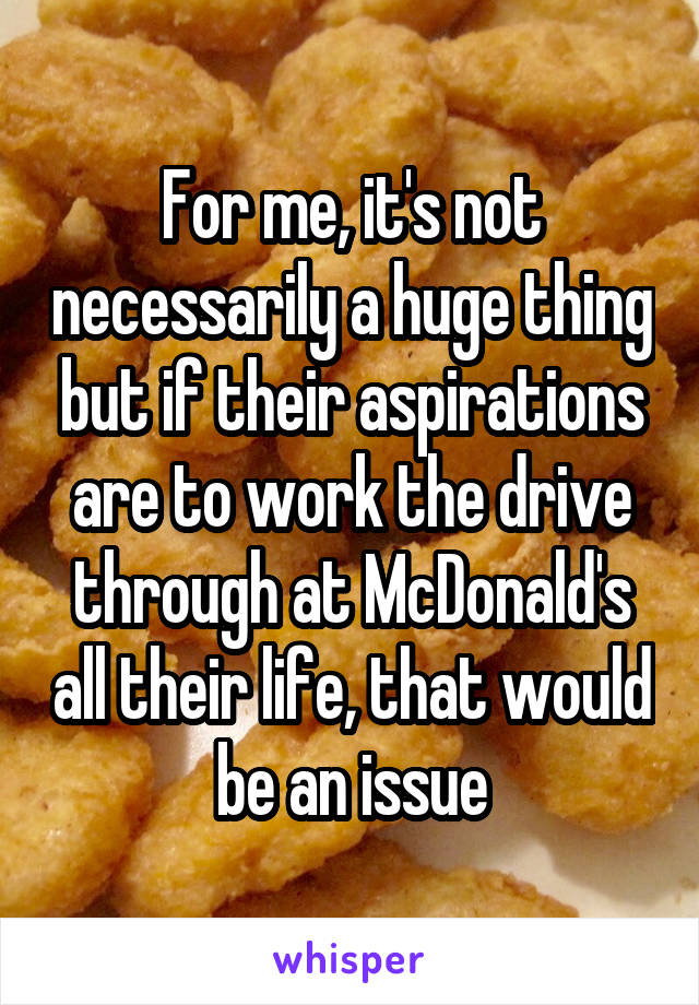 For me, it's not necessarily a huge thing but if their aspirations are to work the drive through at McDonald's all their life, that would be an issue